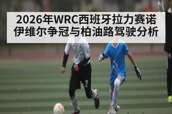2026年WRC西班牙拉力赛诺伊维尔争冠与柏油路驾驶分析(hth)
